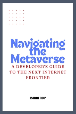 Navigating the Metaverse: A Developer's Guide to the Next Internet Frontier. - Roy, Ishan