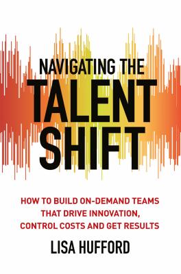 Navigating the Talent Shift: How to Build On-Demand Teams that Drive Innovation, Control Costs, and Get Results - Hufford, Lisa