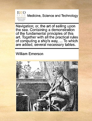 Navigation; Or, the Art of Sailing Upon the Sea. Containing a Demonstration of the Fundamental Principles of This Art. Together with All the Practical Rules of Computing a Ship's Way, ... to Which Are Added, Several Necessary Tables. - Emerson, William