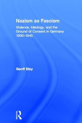 Nazism as Fascism: Violence, Ideology, and the Ground of Consent in Germany 1930-1945 - Eley, Geoff
