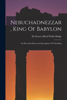 Nebuchadnezzar, King Of Babylon: On Recently-discovered Inscriptions Of This King - Sir Ernest Alfred Wallis Budge (Creator)