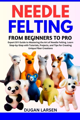 Needle Felting from Beginners to Pro: Expert DIY Guide to Mastering the Art of Needle Felting. Learn Step-by-Step with Tutorials, Projects, and Tips for Creating Unique Fiber Creations - Larsen, Dugan