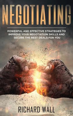 Negotiating: Powerful And Effective Strategies To Improve Your Negotiation Skills And Secure The Best Deals For You - Wall, Richard