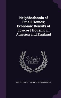 Neighborhoods of Small Homes; Economic Density of Lowcost Housing in America and England - Whitten, Robert Harvey, and Adams, Thomas