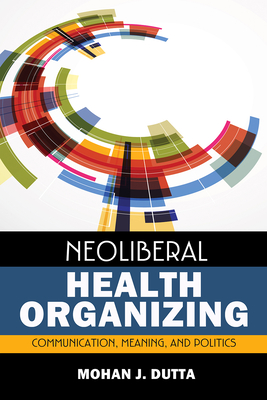 Neoliberal Health Organizing: Communication, Meaning, and Politics - Dutta, Mohan J