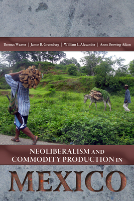 Neoliberalism and Commodity Production in Mexico - Weaver, Thomas (Editor), and Greenberg, James B (Editor), and Alexander, William L (Editor)