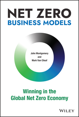 Net Zero Business Models: Winning in the Global Net Zero Economy - Van Clieaf, Mark, and Montgomery, John