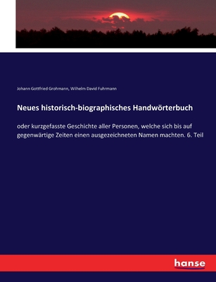 Neues historisch-biographisches Handwrterbuch: oder kurzgefasste Geschichte aller Personen, welche sich bis auf gegenwrtige Zeiten einen ausgezeichneten Namen machten. 6. Teil - Grohmann, Johann Gottfried, and Fuhrmann, Wilhelm David