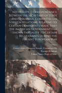 Neutrality. Correspondence Between the Secretary of State and Chairman, Committee on Foreign Relations, Relating to Certain Complaints Made That the American Government has Shown Partiality to Certain Belligerants During the Present European War