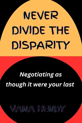 Never Divide The Disparity.: Negotiating As Though It Were Your Last. - Hendy, Vana