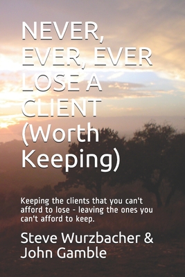 Never, Ever, Ever Lose a Client (Worth Keeping): Keeping the clients that you can't afford to lose - leaving the ones you can't afford to keep. - Gamble, John, and Wurzbacher, Steve
