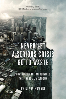 Never Let a Serious Crisis Go to Waste: How Neoliberalism Survived the Financial Meltdown - Mirowski, Philip