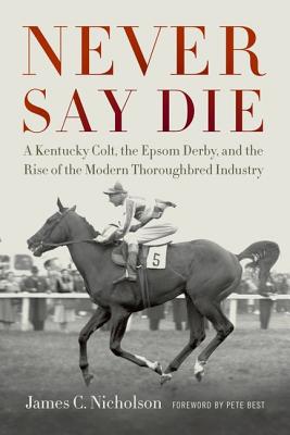 Never Say Die: A Kentucky Colt, the Epsom Derby, and the Rise of the Modern Thoroughbred Industry - Nicholson, James C, and Best, Pete (Foreword by)