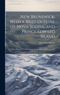 New Brunswick; With a Brief Outline of Nova Scotia, and Prince Edward Island: Their History, Civil Divisions, Geography, and Productions - Monro, Alexander