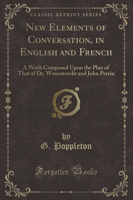 New Elements of Conversation, in English and French: A Work Composed Upon the Plan of That of Dr. Wanostrocht and John Perrin (Classic Reprint) - Poppleton, G