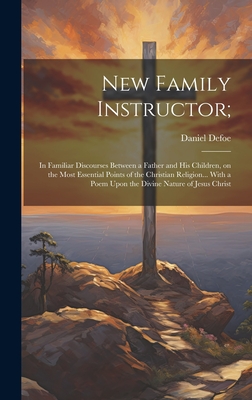 New Family Instructor;: In Familiar Discourses Between a Father and his Children, on the Most Essential Points of the Christian Religion... With a Poem Upon the Divine Nature of Jesus Christ - Defoe, Daniel
