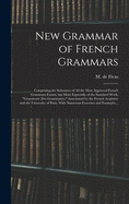 New Grammar of French Grammars: Comprising the Substance of All the Most Approved French Grammars Extant, but More Especially of the Standard Work, "grammaire Des Grammaires," Sanctioned by the French Academy and the University of Paris. With Numerous...