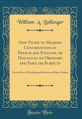 New Guide to Modern Conversations in French and English, or Dialogues on Ordinary and Familiar Subjects: For the Use of Travellers and Students of Either Nation (Classic Reprint) - Bellenger, William A