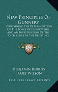 New Principles Of Gunnery: Containing The Determination Of The Force Of Gunpowder, And An Investigation Of The Difference In The Resisting Power Of The Air To Swift And Slow Motions (1805)