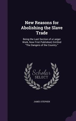 New Reasons for Abolishing the Slave Trade: Being the Last Section of a Larger Work, Now First Published, Entitled "The Dangers of the Country." - Stephen, James, Sir