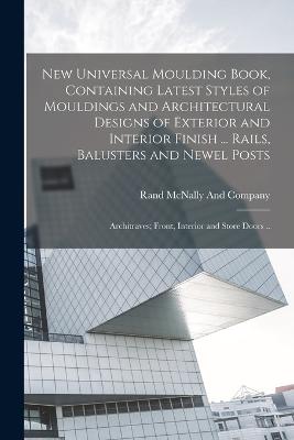 New Universal Moulding Book, Containing Latest Styles of Mouldings and Architectural Designs of Exterior and Interior Finish ... Rails, Balusters and Newel Posts; Architraves; Front, Interior and Store Doors .. - Rand McNally (Creator)