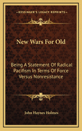 New Wars for Old: Being a Statement of Radical Pacifism in Terms of Force Versus Non-Resistance, with Special Reference to the Facts and Problems of the Great War