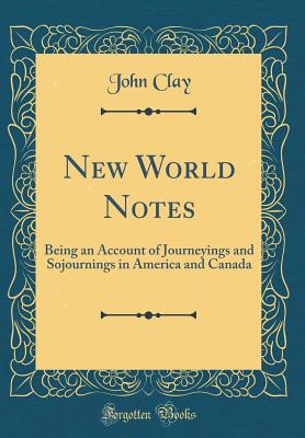 New World Notes: Being an Account of Journeyings and Sojournings in America and Canada (Classic Reprint) - Clay, John