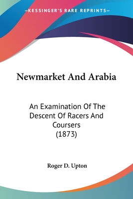 Newmarket And Arabia: An Examination Of The Descent Of Racers And Coursers (1873) - Upton, Roger D