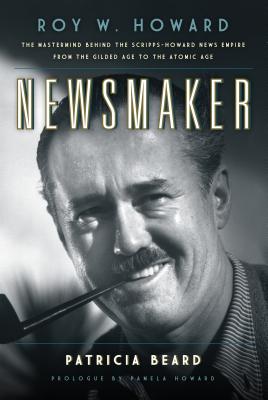 Newsmaker: Roy W. Howard, the Mastermind Behind the Scripps-Howard News Empire From the Gilded Age to the Atomic Age - Beard, Patricia, and Howard, Pamela (Foreword by)