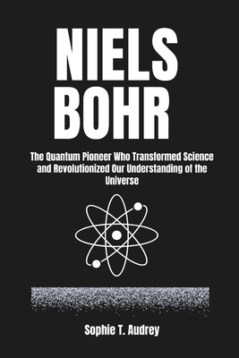 Niels Bohr: The Quantum Pioneer Who Transformed Science and Revolutionized Our Understanding of the Universe - T Audrey, Sophie