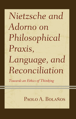 Nietzsche and Adorno on Philosophical Praxis, Language, and Reconciliation: Towards an Ethics of Thinking - Bolaos, Paolo A