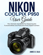 Nikon Coolpix P950 User Guide: The Ultimate Handbook for Mastering the Functionalities and Features of this Digital Camera