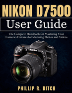 Nikon D7500 User Guide: The Complete Handbook for Mastering Your Camera's Features for Stunning Photos and Videos