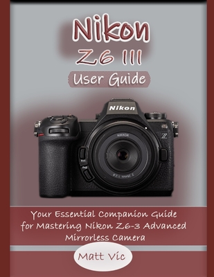Nikon Z6 III User Guide: Your Essential Companion Guide for Mastering Nikon Z6-3 Advanced Mirrorless Camera - Vic, Matt