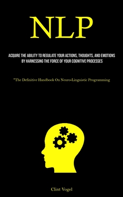 Nlp: Acquire The Ability To Regulate Your Actions, Thoughts, And Emotions By Harnessing The Force Of Your Cognitive Processes ("The Definitive Handbook On Neuro-Linguistic Programming) - Vogel, Clint