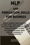 NLP and Persuasion Skills for Business: Quickly improve your leadership at work, boost your sales and master the art of persuasive communication through hypnosis patterns tips and brainwashing tricks. Effective techniques to win a negotiation
