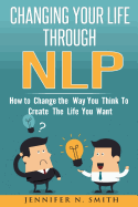 Nlp: Changing Your Life Through Nlp: How to Change the Way You Think to Create the Life You Want