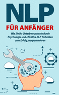 NLP fr Anfnger: Wie Sie Ihr Unterbewusstsein durch Psychologie und effektive NLP Techniken zum Erfolg programmieren