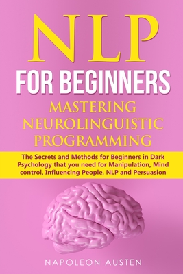 Nlp for Beginners Mastering Neuro-Linguistic Programming: The Secrets and Methods for Beginners in Dark Psychology that you need for Manipulation, Mind control, Influencing People, NLP and Persuasion - Austen, Napoleon