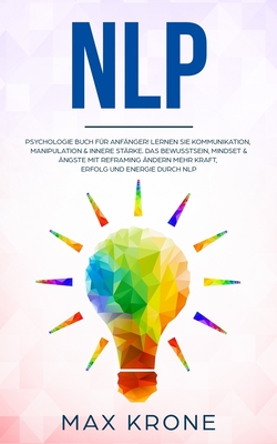 Nlp: Psychologie Buch f?r Anf?nger! Lernen Sie Kommunikation, Manipulation & innere St?rke Das Bewusstsein, Mindset & ?ngste mit Reframing ?ndern Mehr Kraft, Erfolg und Energie durch NLP - Krone, Max