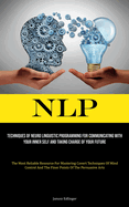 Nlp: Techniques Of Neuro Linguistic Programming For Communicating With Your Inner Self And Taking Charge Of Your Future (The Most Reliable Resource For Mastering Covert Techniques Of Mind Control And The Finer Points Of The Persuasive Arts)