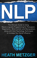 Nlp: The Ultimate Guide to Using Neuro-Linguistic Programming for Persuasion, Negotiation, Mind Control, and Manipulation, along with Dark Psychology Techniques to Increase Your Social Influence