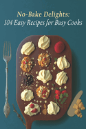 No-Bake Delights: 104 Easy Recipes for Busy Cooks