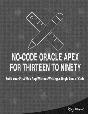 No-Code Oracle APEX For Thirteen To Ninety: Build Your First Web App without Writing a Single Line of Code - Ahmed, Riaz