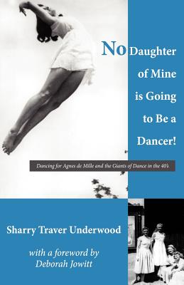 No Daughter of Mine is Going to Be a Dancer!: Dancing for Agnes de Mille and the Giants of Dance in the 40s - Jowitt, Deborah (Introduction by), and Underwood, Sharry Traver