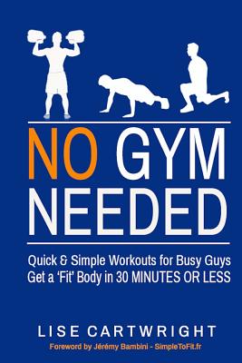 No Gym Needed - Quick and Simple Workouts for Busy Guys: Get a 'Fit' Body in 30 Minutes or Less - Bambini, Jeremy (Foreword by), and Cartwright, Lise