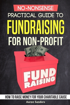 No-Nonsense Practical Guide to Fundraising for Non-Profits: How to Raise Money for Your Charitable Cause Includes Over 20 Fresh Ideas - Sanders, Aaron