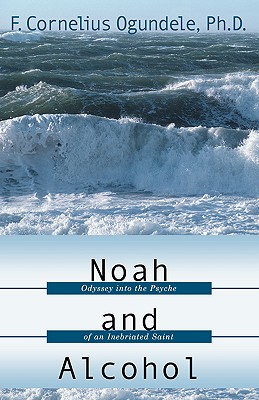 Noah and Alcohol: Odyssey Into the Psyche of an Inebriated Saint - Ogundele, F Cornelius, Ph.D.