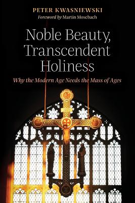 Noble Beauty, Transcendent Holiness: Why the Modern Age Needs the Mass of Ages - Kwasniewski, Peter, Dr., and Mosebach, Martin (Foreword by)