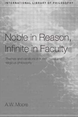 Noble in Reason, Infinite in Faculty: Themes and Variations in Kant's Moral and Religious Philosophy - Moore, A W